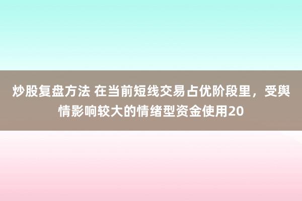 炒股复盘方法 在当前短线交易占优阶段里，受舆情影响较大的情绪型资金使用20