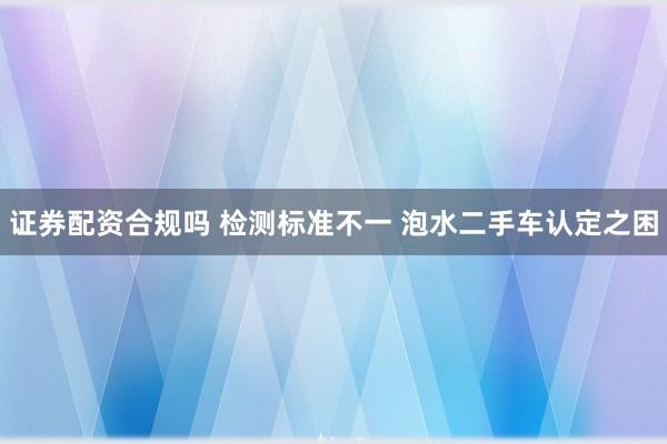 证券配资合规吗 检测标准不一 泡水二手车认定之困
