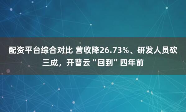 配资平台综合对比 营收降26.73%、研发人员砍三成，开普云“回到”四年前