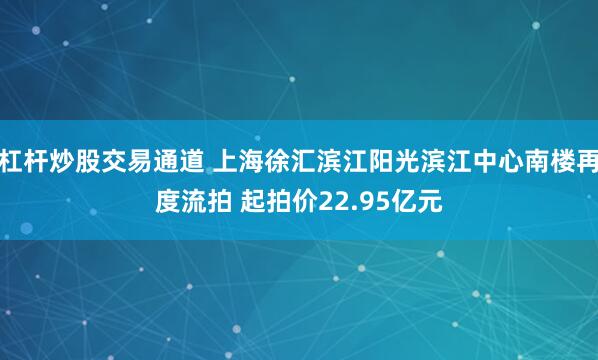 杠杆炒股交易通道 上海徐汇滨江阳光滨江中心南楼再度流拍 起拍价22.95亿元