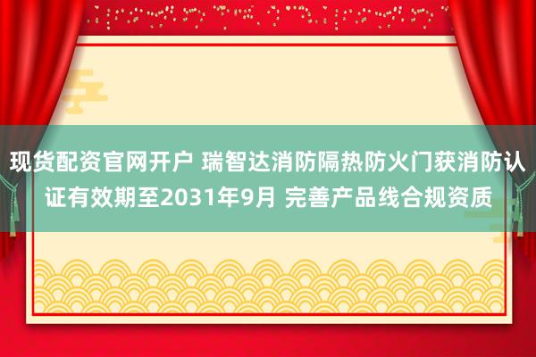现货配资官网开户 瑞智达消防隔热防火门获消防认证有效期至2031年9月 完善产品线合规资质