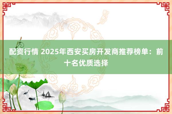 配资行情 2025年西安买房开发商推荐榜单：前十名优质选择