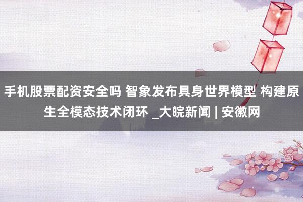 手机股票配资安全吗 智象发布具身世界模型 构建原生全模态技术闭环 _大皖新闻 | 安徽网