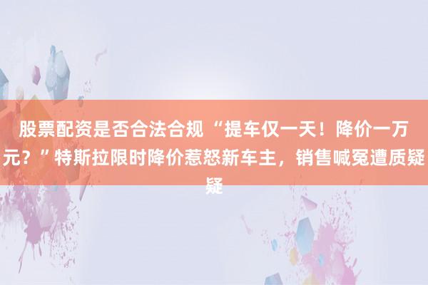 股票配资是否合法合规 “提车仅一天！降价一万元？”特斯拉限时降价惹怒新车主，销售喊冤遭质疑