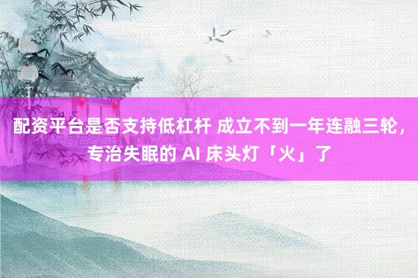 配资平台是否支持低杠杆 成立不到一年连融三轮，专治失眠的 AI 床头灯「火」了
