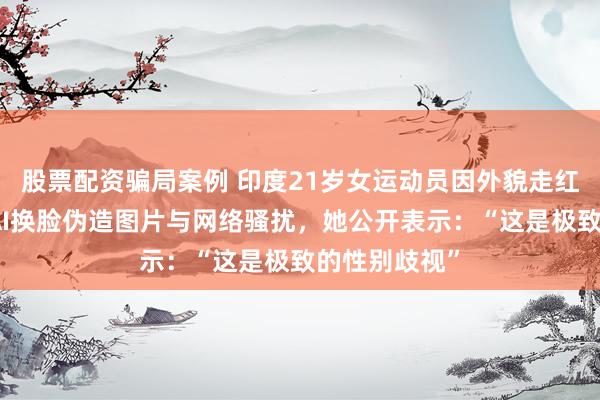 股票配资骗局案例 印度21岁女运动员因外貌走红，遭大规模AI换脸伪造图片与网络骚扰，她公开表示：“这是极致的性别歧视”