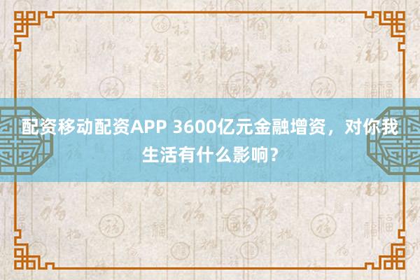 配资移动配资APP 3600亿元金融增资，对你我生活有什么影响？