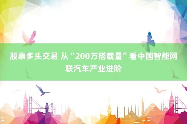 股票多头交易 从“200万搭载量”看中国智能网联汽车产业进阶