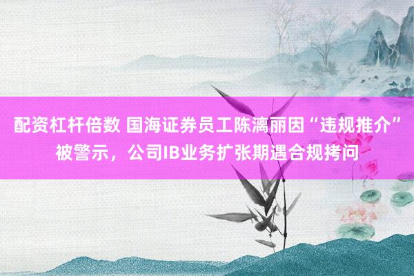 配资杠杆倍数 国海证券员工陈漓丽因“违规推介”被警示，公司IB业务扩张期遇合规拷问