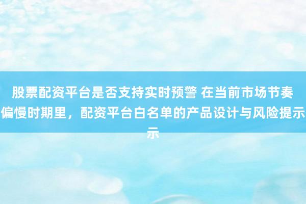 股票配资平台是否支持实时预警 在当前市场节奏偏慢时期里，配资平台白名单的产品设计与风险提示