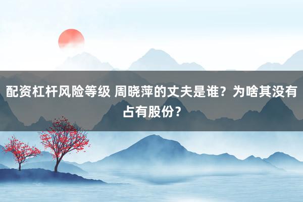 配资杠杆风险等级 周晓萍的丈夫是谁？为啥其没有占有股份？