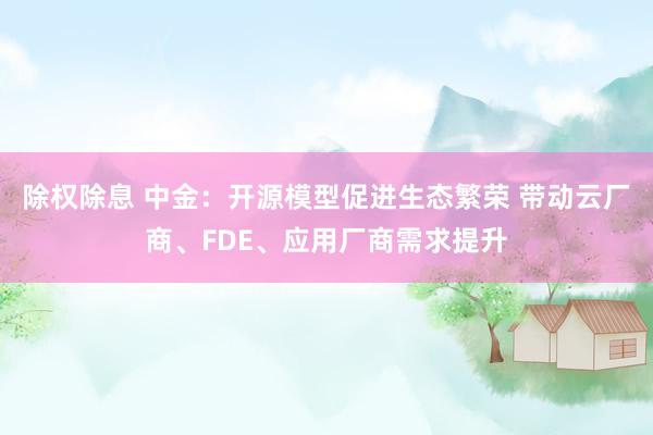 除权除息 中金：开源模型促进生态繁荣 带动云厂商、FDE、应用厂商需求提升