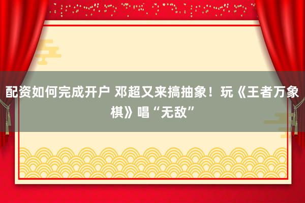 配资如何完成开户 邓超又来搞抽象！玩《王者万象棋》唱“无敌”
