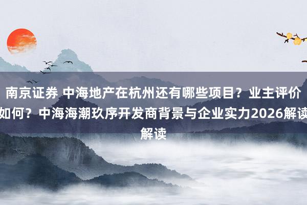 南京证券 中海地产在杭州还有哪些项目？业主评价如何？中海海潮玖序开发商背景与企业实力2026解读