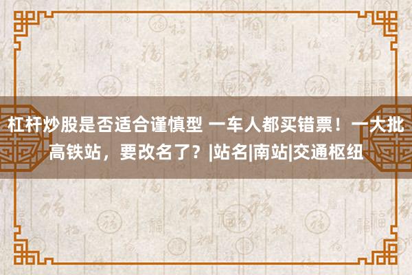 杠杆炒股是否适合谨慎型 一车人都买错票！一大批高铁站，要改名了？|站名|南站|交通枢纽