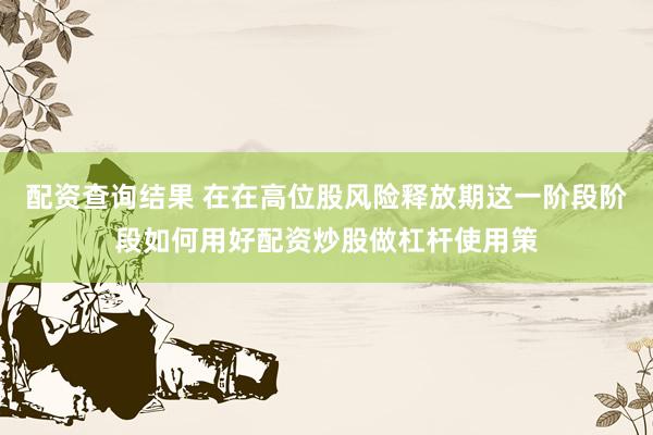 配资查询结果 在在高位股风险释放期这一阶段阶段如何用好配资炒股做杠杆使用策