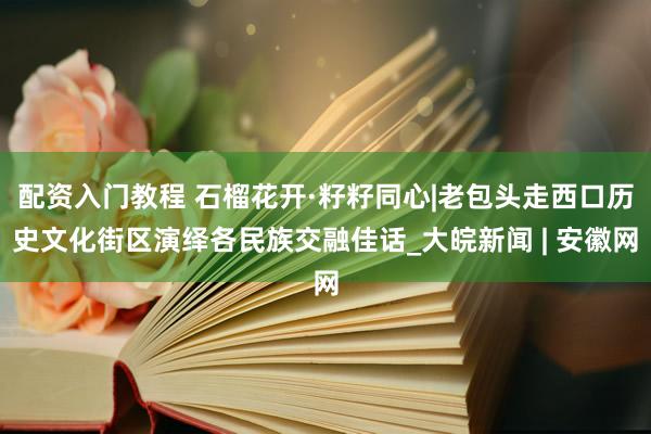 配资入门教程 石榴花开·籽籽同心|老包头走西口历史文化街区演绎各民族交融佳话_大皖新闻 | 安徽网