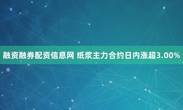 融资融券配资信息网 纸浆主力合约日内涨超3.00%