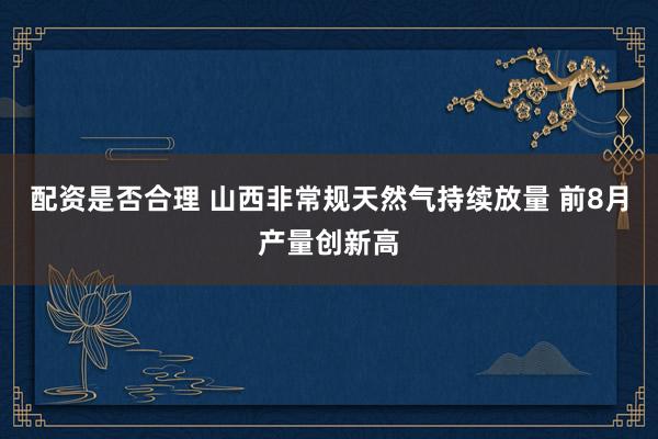 配资是否合理 山西非常规天然气持续放量 前8月产量创新高