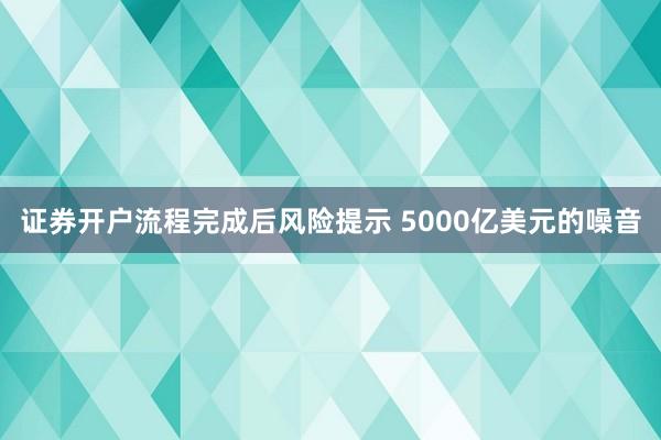 证券开户流程完成后风险提示 5000亿美元的噪音