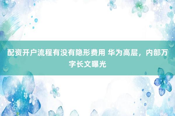 配资开户流程有没有隐形费用 华为高层，内部万字长文曝光
