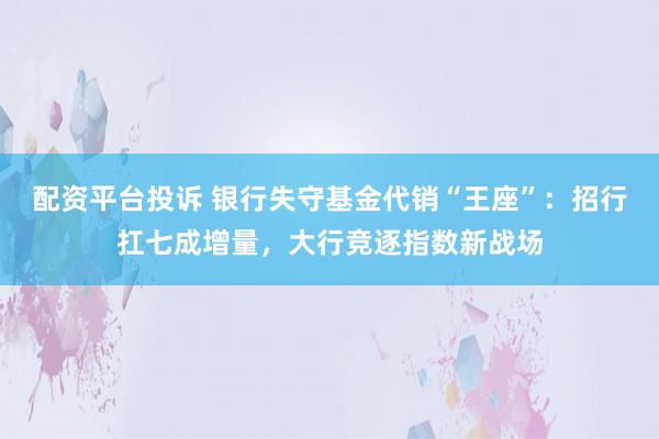 配资平台投诉 银行失守基金代销“王座”：招行扛七成增量，大行竞逐指数新战场