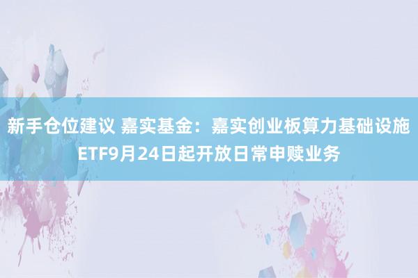 新手仓位建议 嘉实基金：嘉实创业板算力基础设施ETF9月24日起开放日常申赎业务
