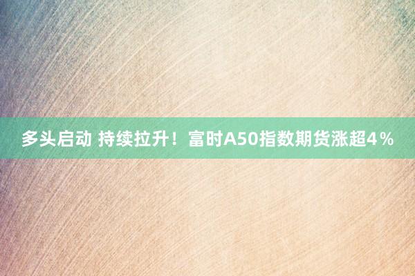 多头启动 持续拉升！富时A50指数期货涨超4％