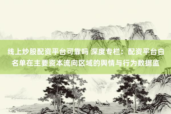 线上炒股配资平台可靠吗 深度专栏：配资平台白名单在主要资本流向区域的舆情与行为数据监