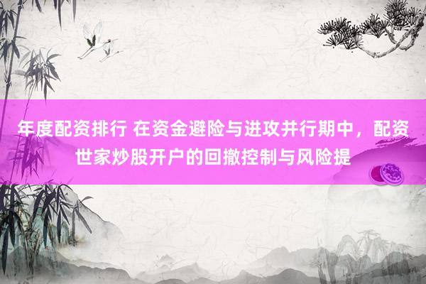 年度配资排行 在资金避险与进攻并行期中，配资世家炒股开户的回撤控制与风险提