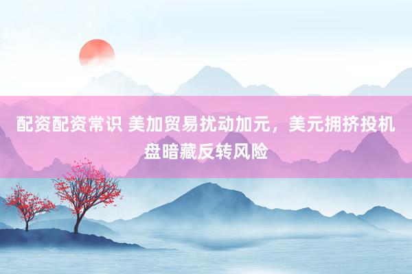 配资配资常识 美加贸易扰动加元，美元拥挤投机盘暗藏反转风险