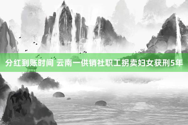 分红到账时间 云南一供销社职工拐卖妇女获刑5年