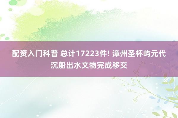 配资入门科普 总计17223件! 漳州圣杯屿元代沉船出水文物完成移交
