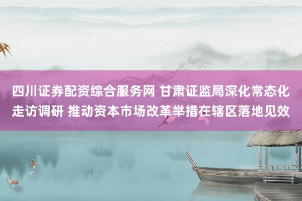 四川证券配资综合服务网 甘肃证监局深化常态化走访调研 推动资本市场改革举措在辖区落地见效