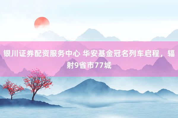 银川证券配资服务中心 华安基金冠名列车启程，辐射9省市77城