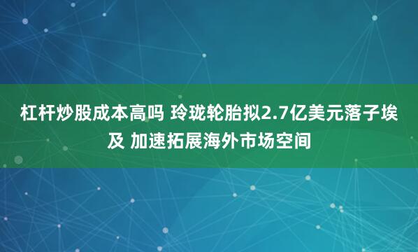 杠杆炒股成本高吗 玲珑轮胎拟2.7亿美元落子埃及 加速拓展海外市场空间