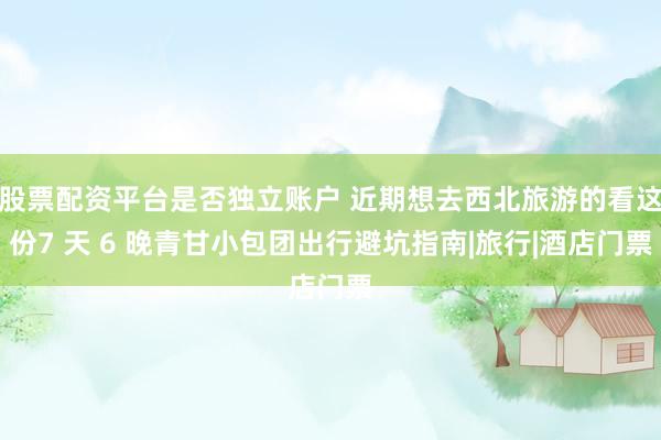 股票配资平台是否独立账户 近期想去西北旅游的看这份7 天 6 晚青甘小包团出行避坑指南|旅行|酒店门票