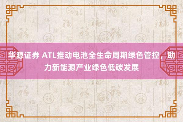 华源证券 ATL推动电池全生命周期绿色管控，助力新能源产业绿色低碳发展