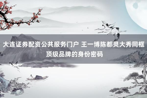 大连证券配资公共服务门户 王一博陈都灵大秀同框 顶级品牌的身份密码