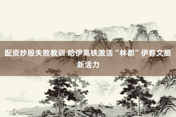 配资炒股失败教训 哈伊高铁激活“林都”伊春文旅新活力