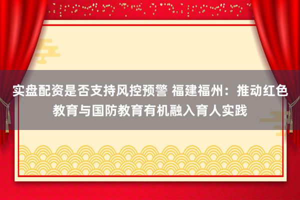 实盘配资是否支持风控预警 福建福州：推动红色教育与国防教育有机融入育人实践