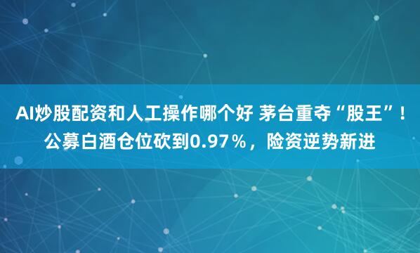 AI炒股配资和人工操作哪个好 茅台重夺“股王”!公募白酒仓位砍到0.97%,险资逆势新进