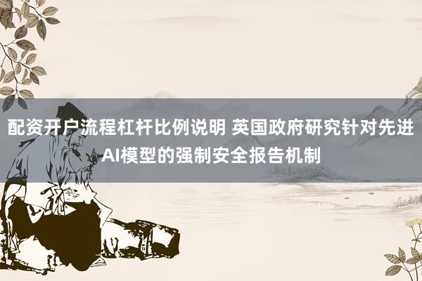 配资开户流程杠杆比例说明 英国政府研究针对先进AI模型的强制安全报告机制
