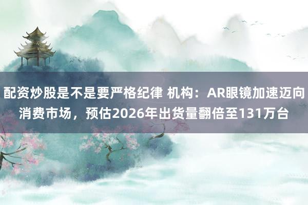 配资炒股是不是要严格纪律 机构：AR眼镜加速迈向消费市场，预估2026年出货量翻倍至131万台
