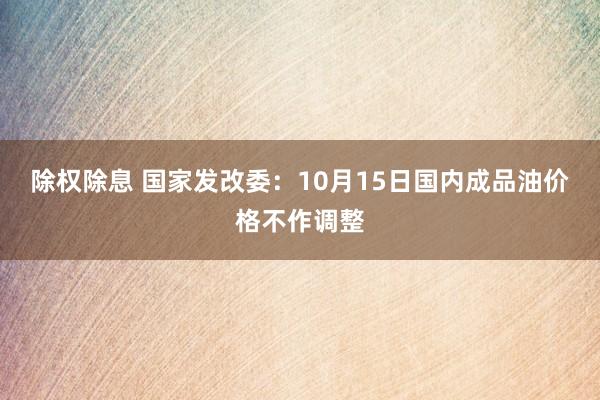 除权除息 国家发改委：10月15日国内成品油价格不作调整