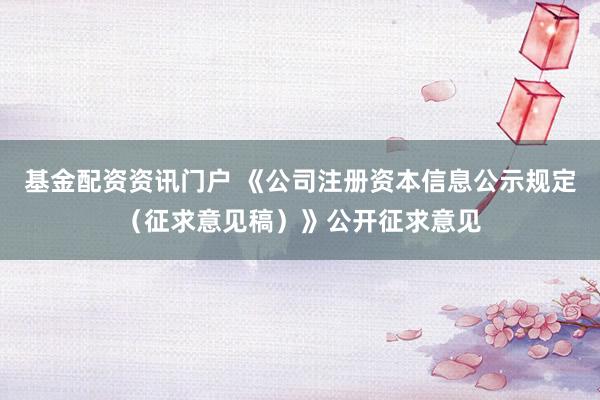 基金配资资讯门户 《公司注册资本信息公示规定（征求意见稿）》公开征求意见