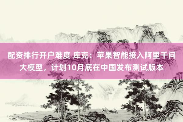 配资排行开户难度 库克：苹果智能接入阿里千问大模型，计划10月底在中国发布测试版本