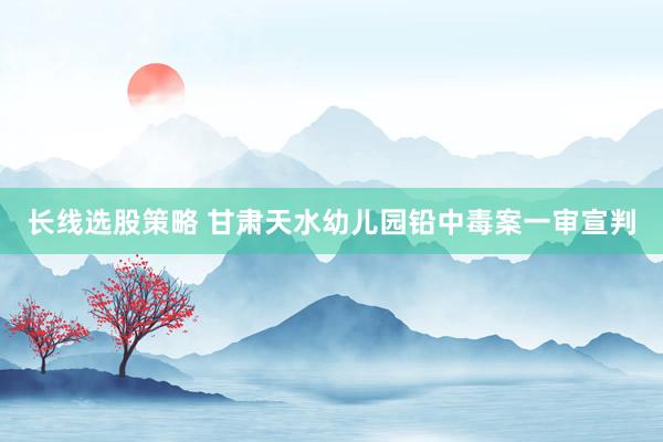 长线选股策略 甘肃天水幼儿园铅中毒案一审宣判