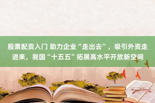 股票配资入门 助力企业“走出去”，吸引外资走进来，我国“十五五”拓展高水平开放新空间