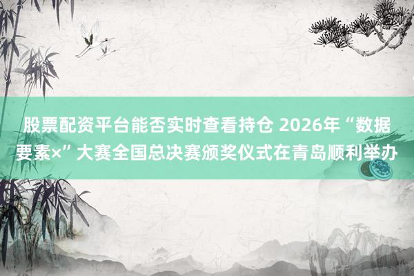 股票配资平台能否实时查看持仓 2026年“数据要素×”大赛全国总决赛颁奖仪式在青岛顺利举办